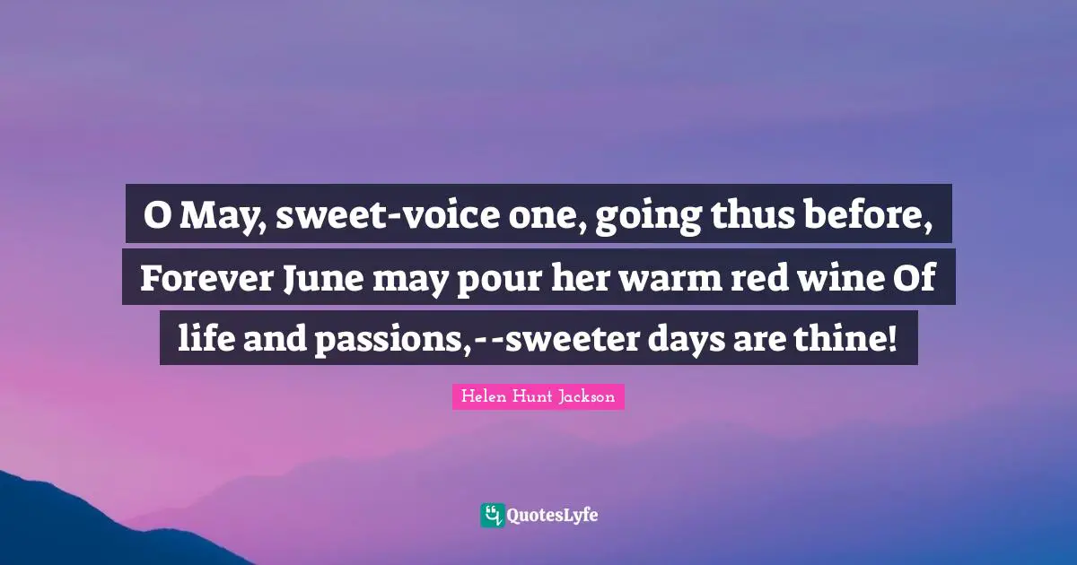 O May, sweet-voice one, going thus before, Forever June may pour her warm red wine Of life and passions,--sweeter days are thine!