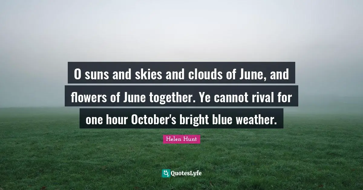O suns and skies and clouds of June, and flowers of June together. Ye cannot rival for one hour October's bright blue weather.