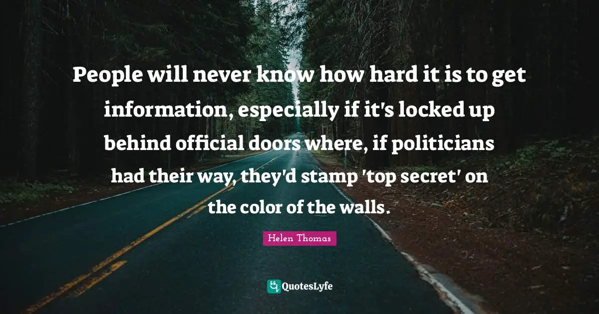 People will never know how hard it is to get information, especially if it's locked up behind official doors where, if politicians had their way, they'd stamp 'top secret' on the color of the walls.
