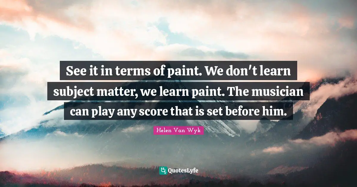 See it in terms of paint. We don't learn subject matter, we learn paint. The musician can play any score that is set before him.