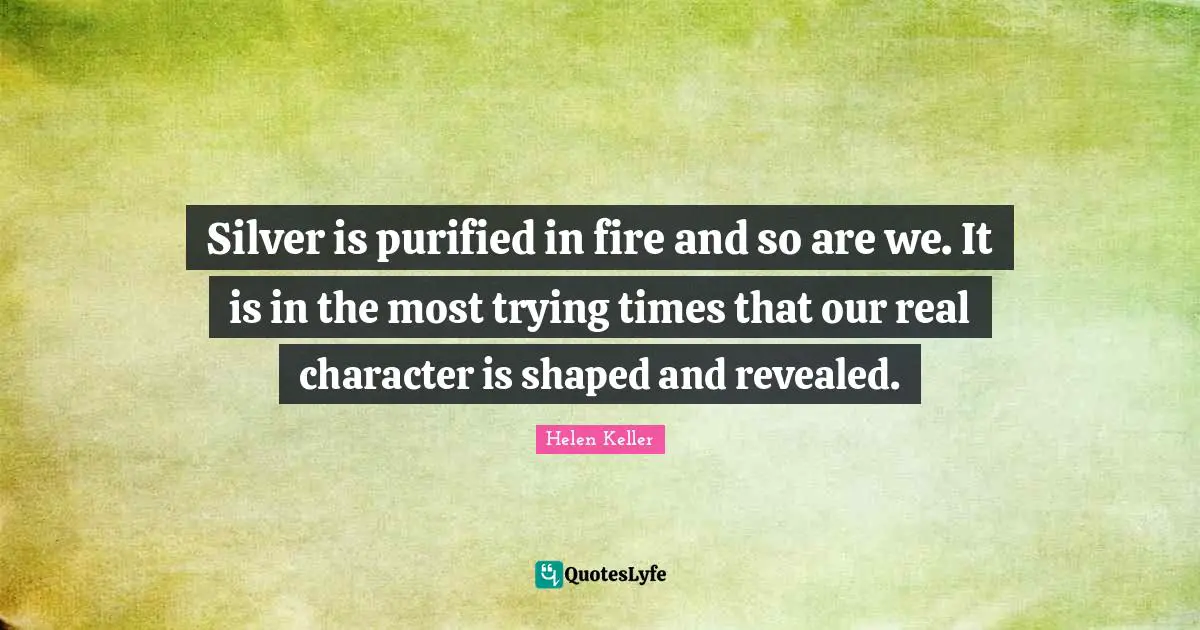 Silver is purified in fire and so are we. It is in the most trying times that our real character is shaped and revealed.