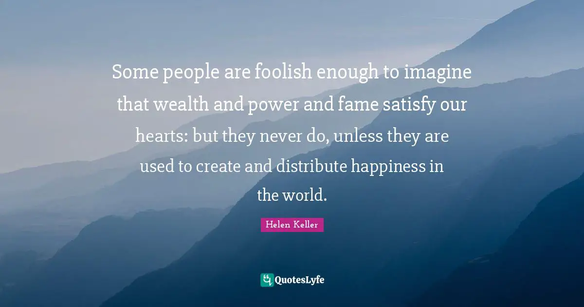 Some people are foolish enough to imagine that wealth and power and fame satisfy our hearts: but they never do, unless they are used to create and distribute happiness in the world.