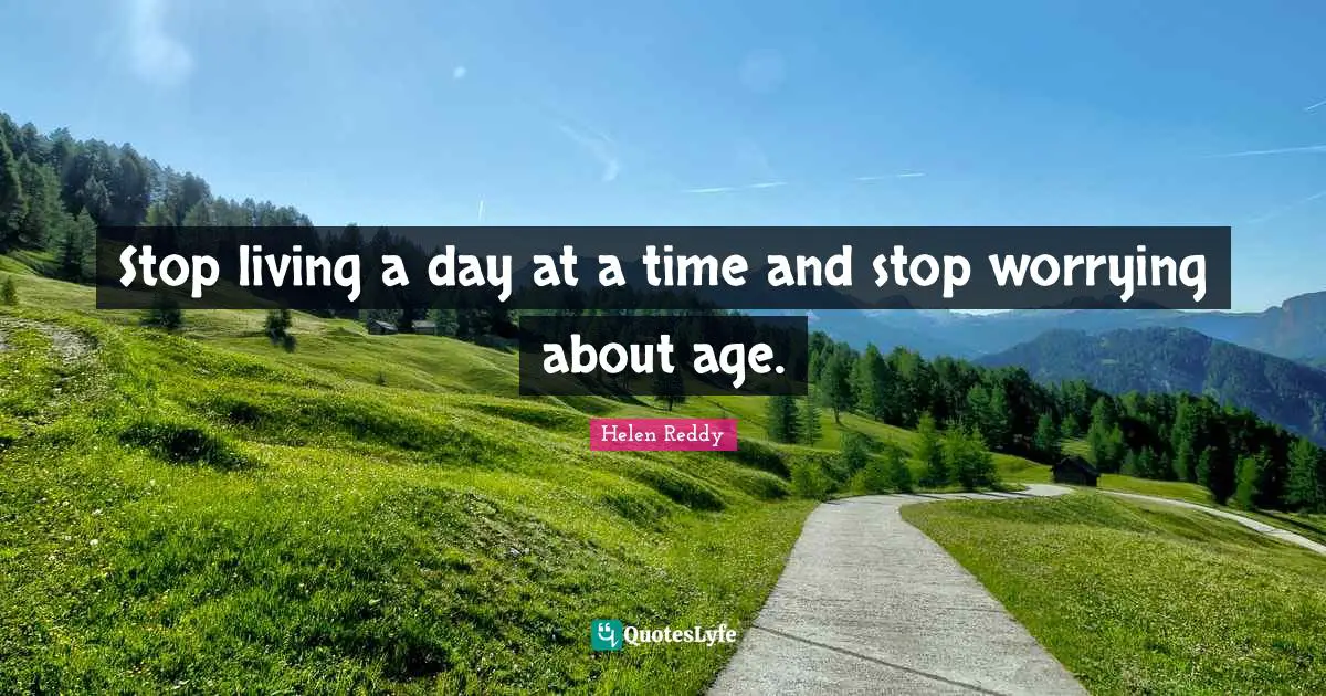 Stop living a day at a time and stop worrying about age.
