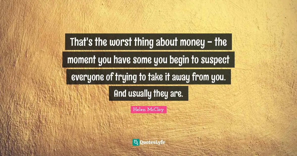 That's the worst thing about money - the moment you have some you begin to suspect everyone of trying to take it away from you. And usually they are.