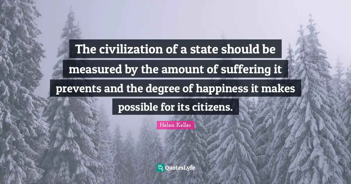 The civilization of a state should be measured by the amount of suffering it prevents and the degree of happiness it makes possible for its citizens.