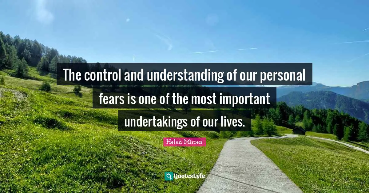 Helen Mirren Quotes: "The control and understanding of our personal fears is one of the most important undertakings of our lives."