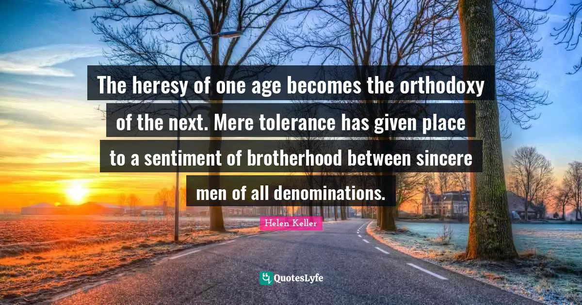 The heresy of one age becomes the orthodoxy of the next. Mere tolerance has given place to a sentiment of brotherhood between sincere men of all denominations.