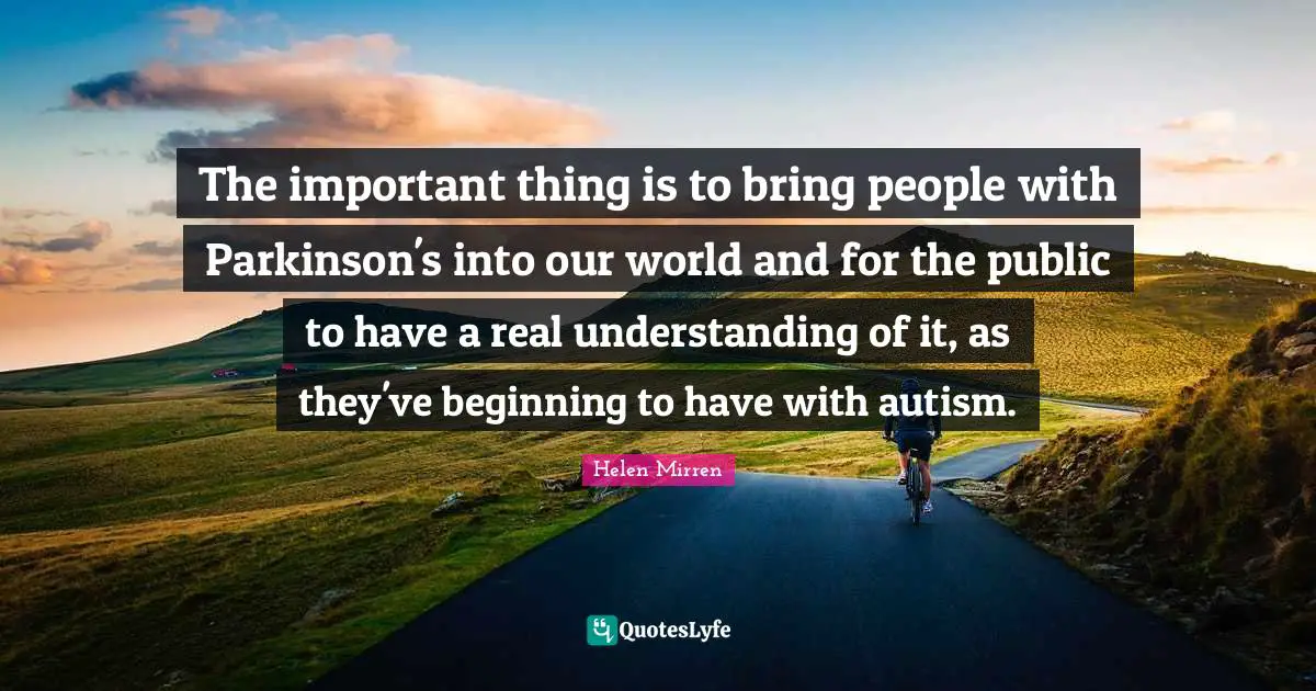 Helen Mirren Quotes: "The important thing is to bring people with Parkinson's into our world and for the public to have a real understanding of it, as they've beginning to have with autism."