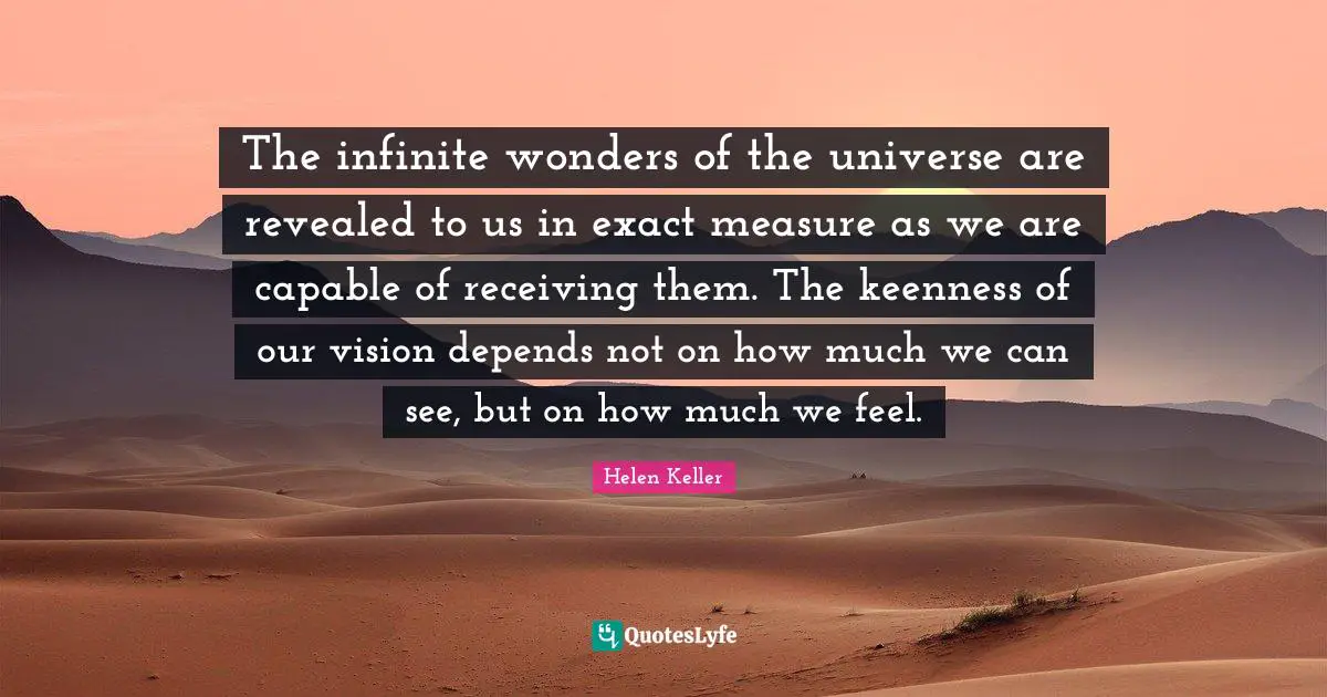 The infinite wonders of the universe are revealed to us in exact measure as we are capable of receiving them. The keenness of our vision depends not on how much we can see, but on how much we feel.