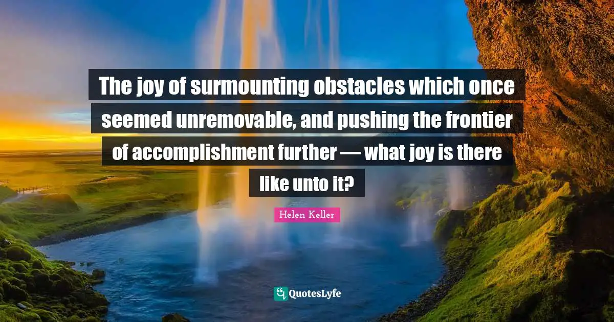 The joy of surmounting obstacles which once seemed unremovable, and pushing the frontier of accomplishment further — what joy is there like unto it?