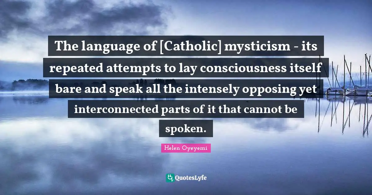 The language of [Catholic] mysticism - its repeated attempts to lay consciousness itself bare and speak all the intensely opposing yet interconnected parts of it that cannot be spoken.