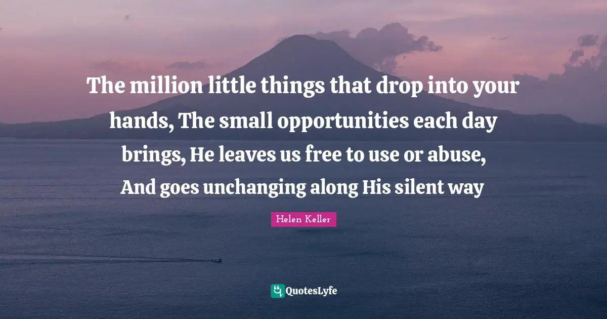 The million little things that drop into your hands, The small opportunities each day brings, He leaves us free to use or abuse, And goes unchanging along His silent way