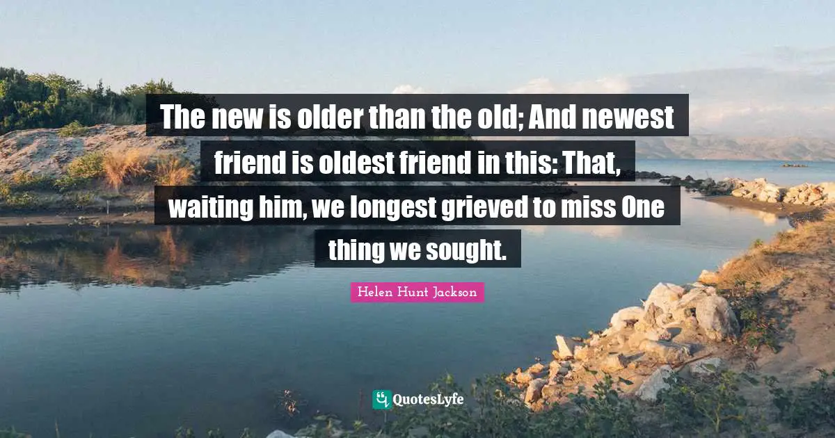 The new is older than the old; And newest friend is oldest friend in this: That, waiting him, we longest grieved to miss One thing we sought.
