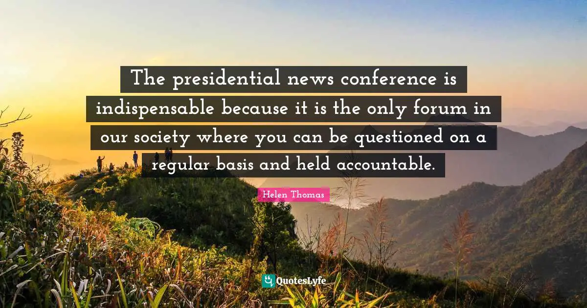 The presidential news conference is indispensable because it is the only forum in our society where you can be questioned on a regular basis and held accountable.