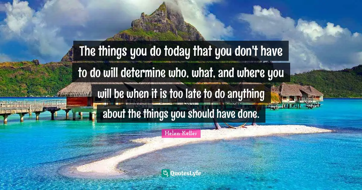 The things you do today that you don't have to do will determine who, what, and where you will be when it is too late to do anything about the things you should have done.