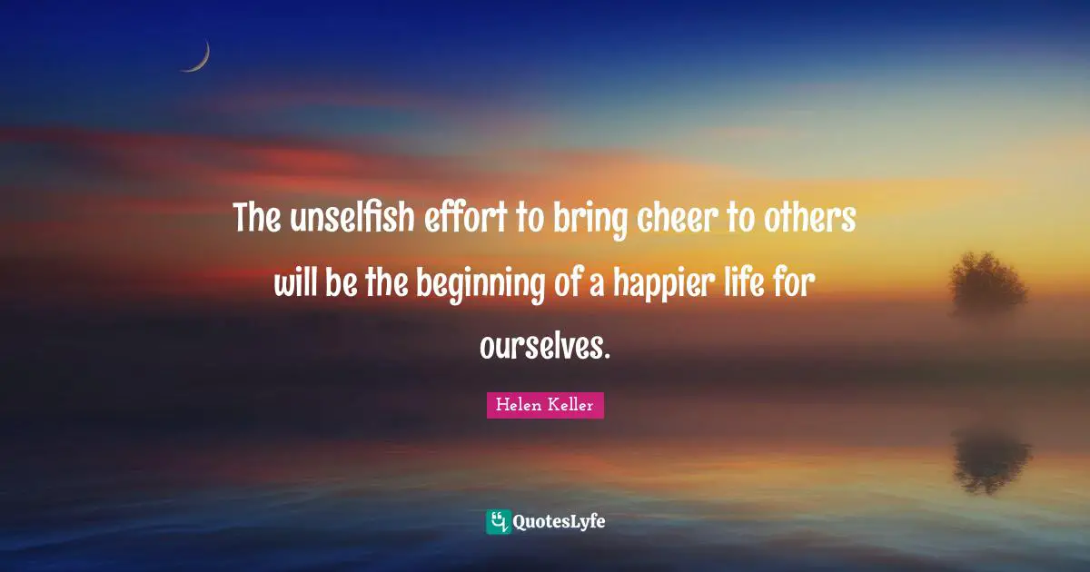 The unselfish effort to bring cheer to others will be the beginning of a happier life for ourselves.
