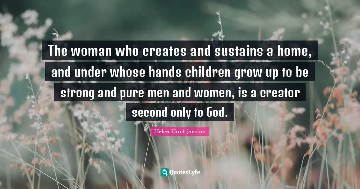 The woman who creates and sustains a home, and under whose hands children grow up to be strong and pure men and women, is a creator second only to God.