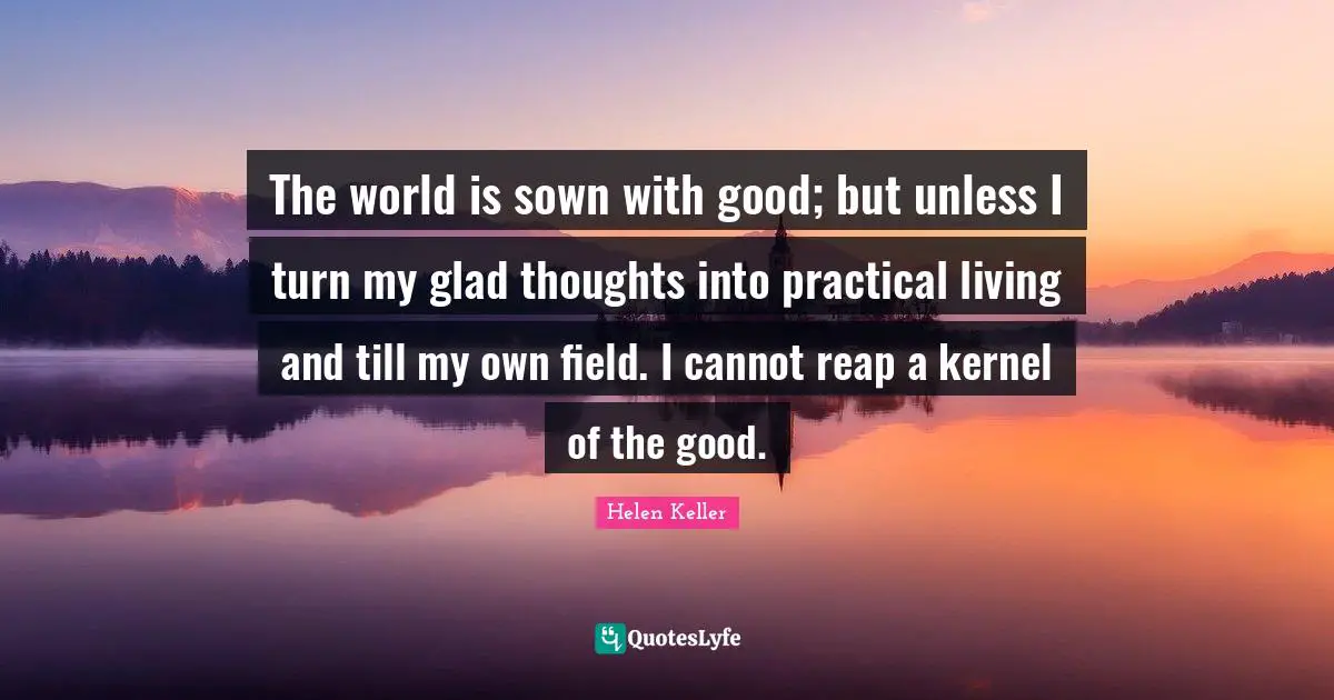 The world is sown with good; but unless I turn my glad thoughts into practical living and till my own field. I cannot reap a kernel of the good.
