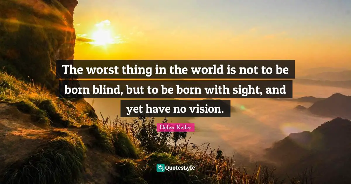 The worst thing in the world is not to be born blind, but to be born with sight, and yet have no vision.