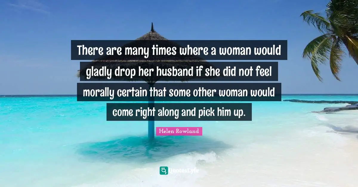 There are many times where a woman would gladly drop her husband if she did not feel morally certain that some other woman would come right along and pick him up.