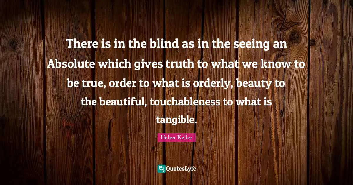 There is in the blind as in the seeing an Absolute which gives truth to what we know to be true, order to what is orderly, beauty to the beautiful, touchableness to what is tangible.