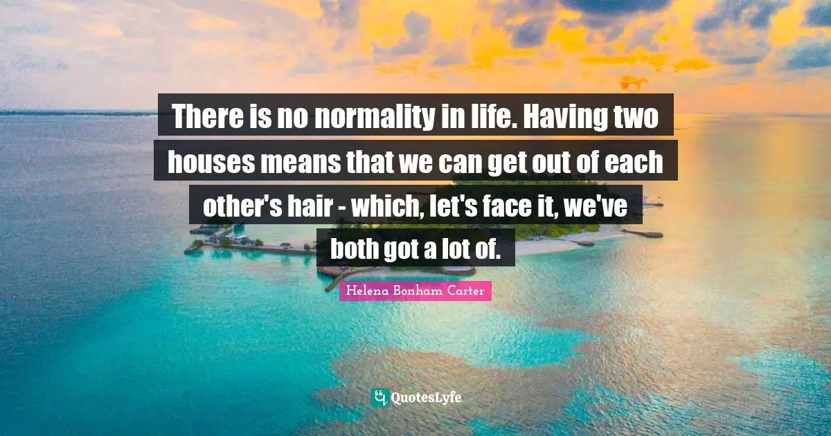 There is no normality in life. Having two houses means that we can get out of each other's hair - which, let's face it, we've both got a lot of.