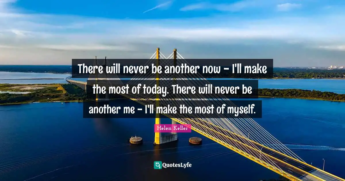 There will never be another now - I'll make the most of today. There will never be another me - I'll make the most of myself.