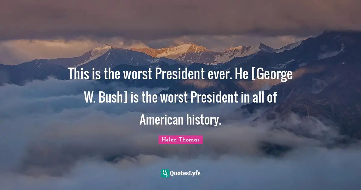 This is the worst President ever. He [George W. Bush] is the worst President in all of American history.