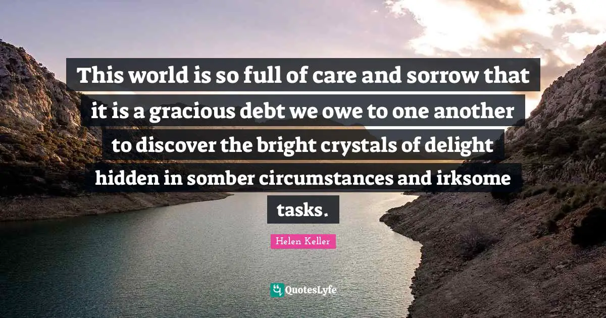 This world is so full of care and sorrow that it is a gracious debt we owe to one another to discover the bright crystals of delight hidden in somber circumstances and irksome tasks.