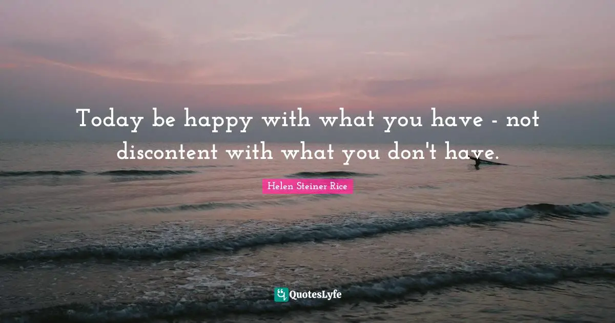 Today be happy with what you have - not discontent with what you don't have.
