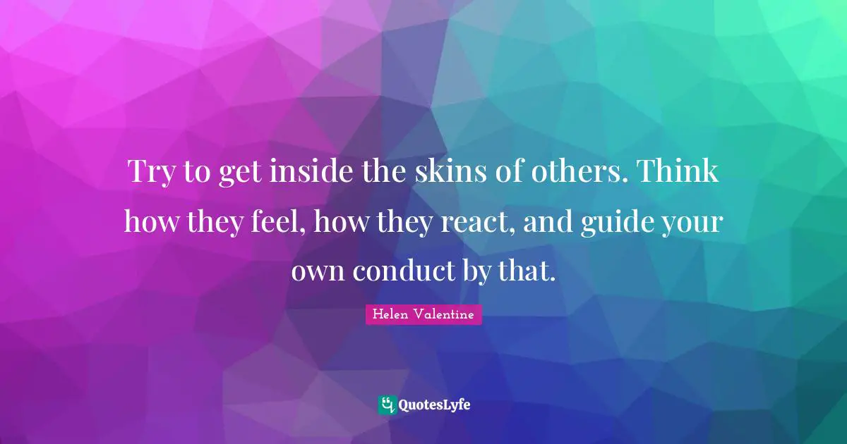 Try to get inside the skins of others. Think how they feel, how they react, and guide your own conduct by that.