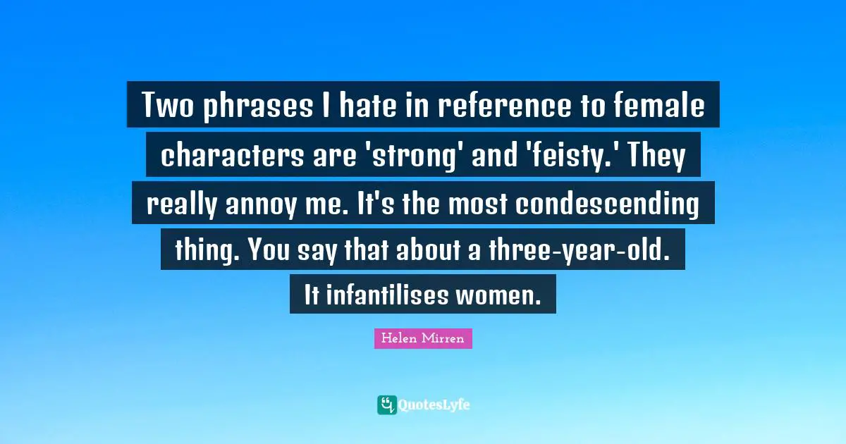 Helen Mirren Quotes: "Two phrases I hate in reference to female characters are 'strong' and 'feisty.' They really annoy me. It's the most condescending thing. You say that about a three-year-old. It infantilises women."