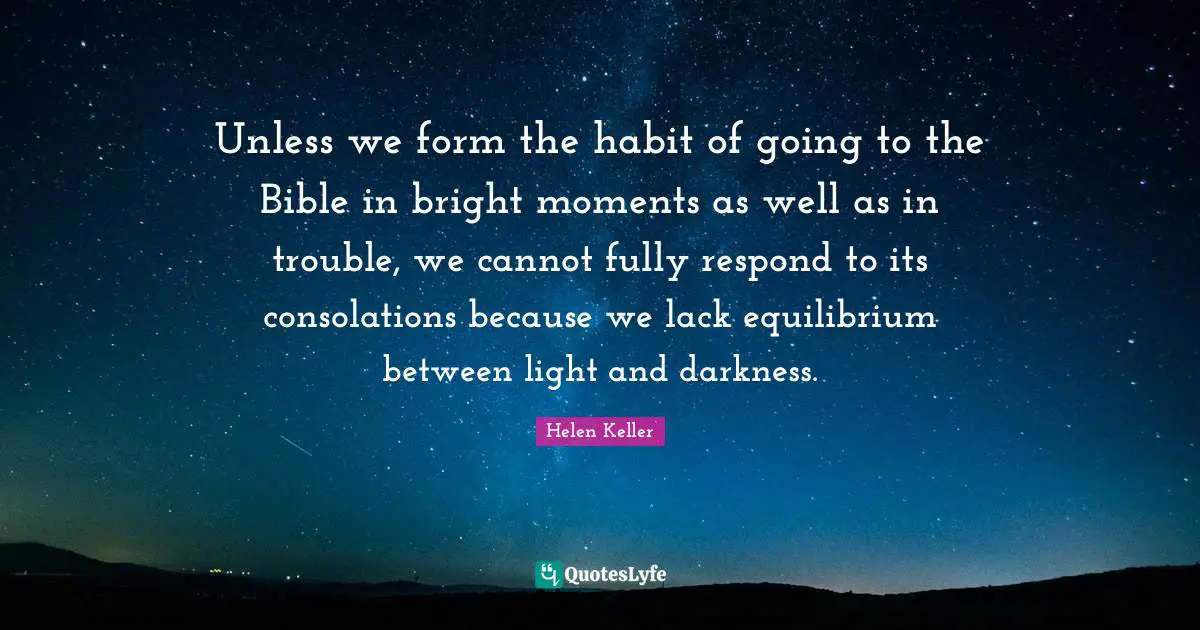 Helen Keller Quotes: "Unless we form the habit of going to the Bible in bright moments as well as in trouble, we cannot fully respond to its consolations because we lack equilibrium between light and darkness."