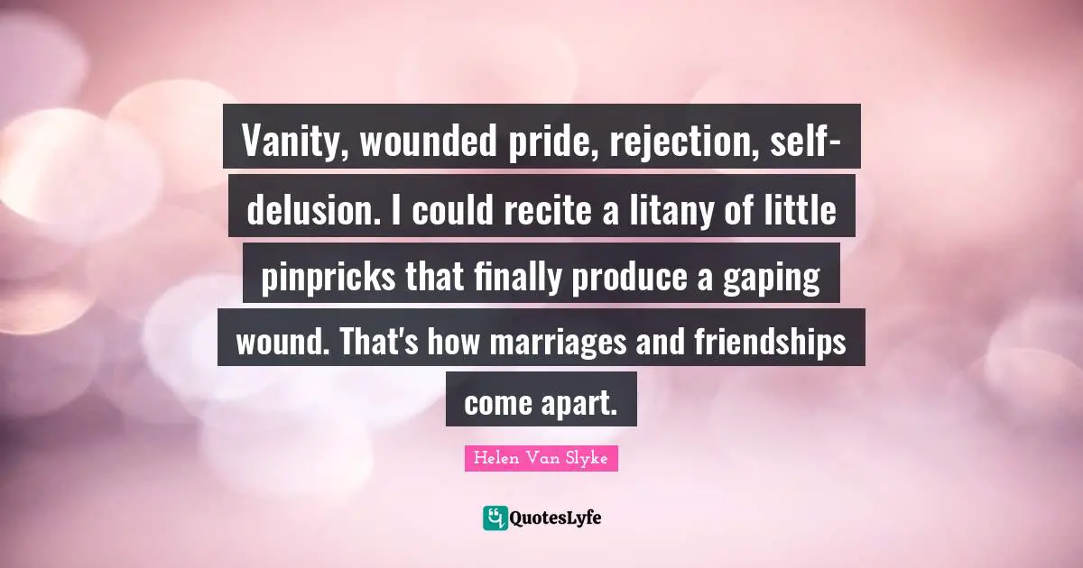 Vanity, wounded pride, rejection, self-delusion. I could recite a litany of little pinpricks that finally produce a gaping wound. That's how marriages and friendships come apart.