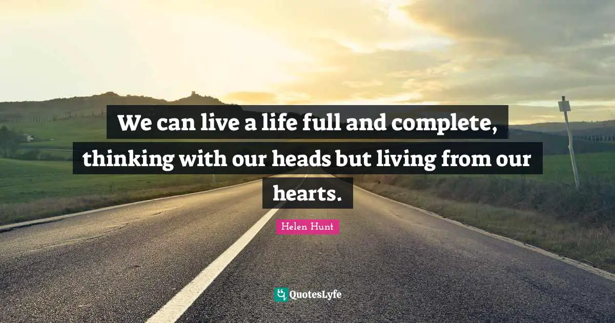 We can live a life full and complete, thinking with our heads but living from our hearts.