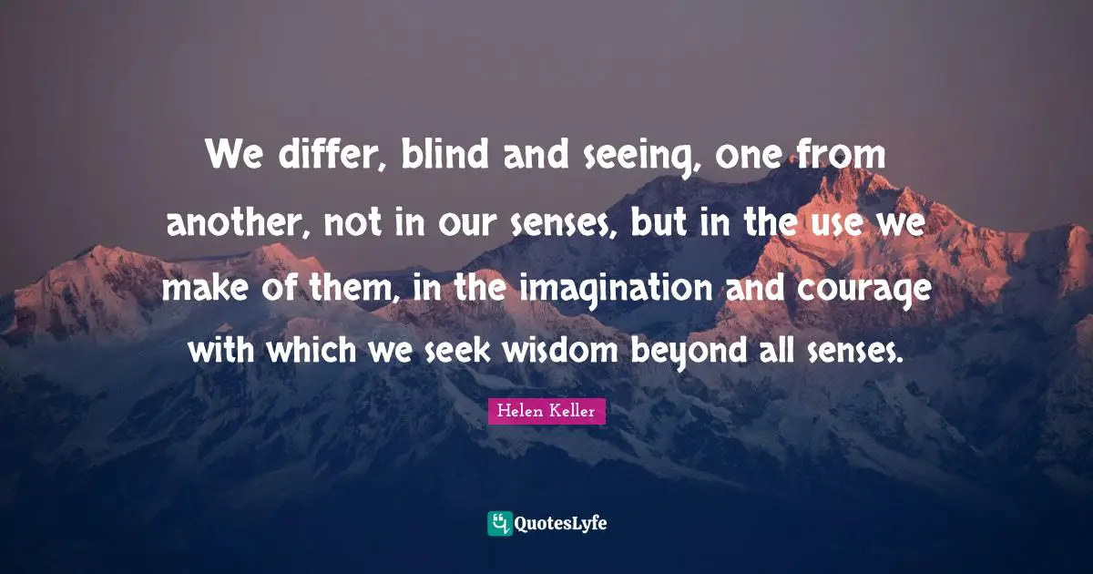 We differ, blind and seeing, one from another, not in our senses, but in the use we make of them, in the imagination and courage with which we seek wisdom beyond all senses.