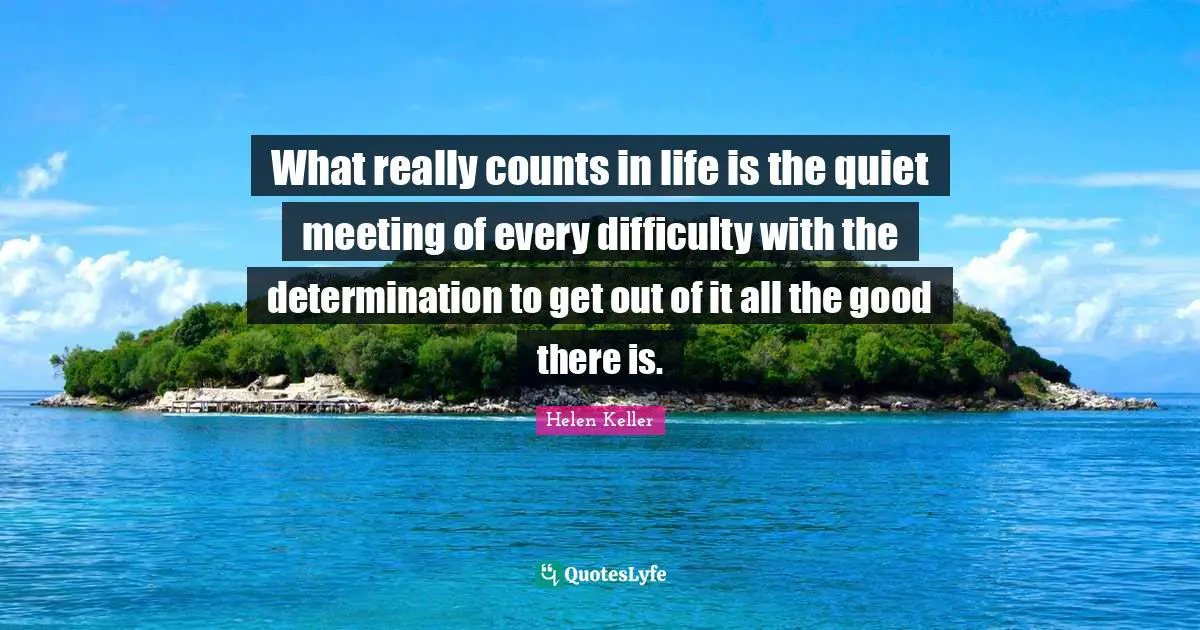 What really counts in life is the quiet meeting of every difficulty with the determination to get out of it all the good there is.