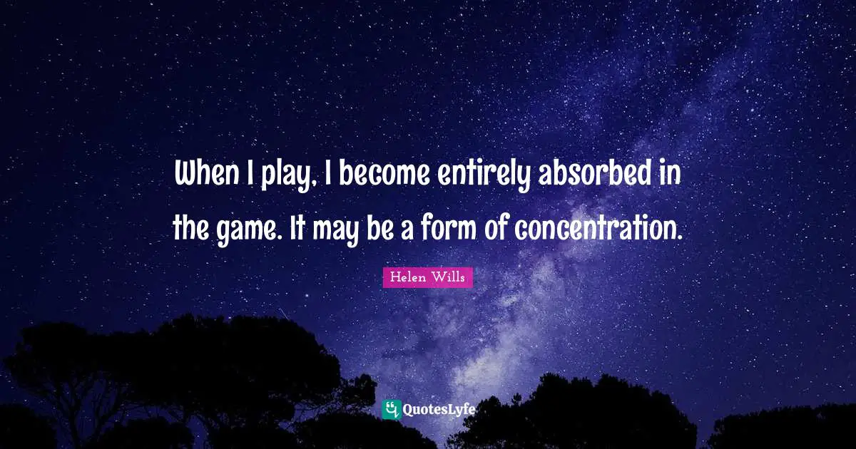 When I play, I become entirely absorbed in the game. It may be a form of concentration.