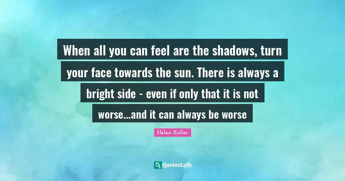 When all you can feel are the shadows, turn your face towards the sun. There is always a bright side - even if only that it is not worse...and it can always be worse