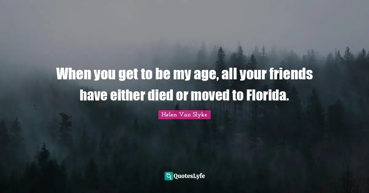 When you get to be my age, all your friends have either died or moved to Florida.
