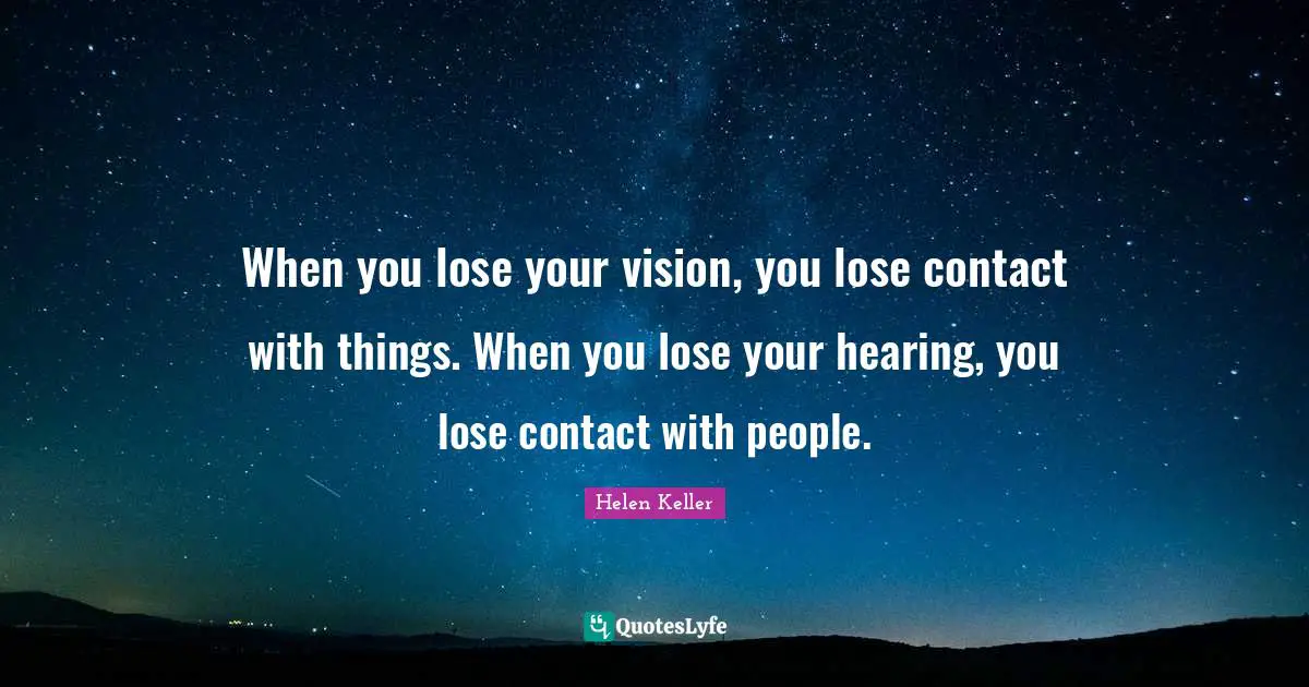 When you lose your vision, you lose contact with things. When you lose your hearing, you lose contact with people.