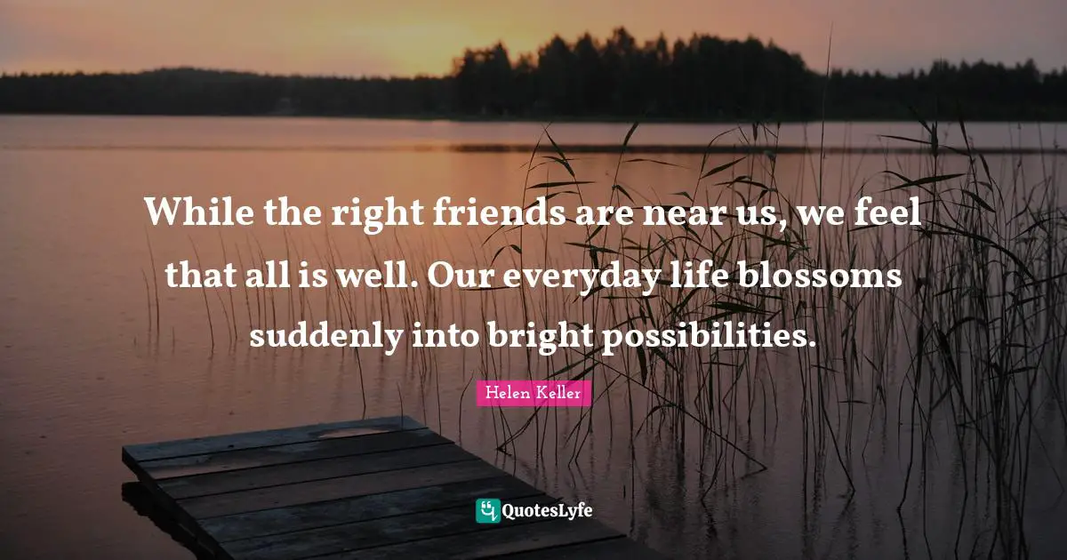 While the right friends are near us, we feel that all is well. Our everyday life blossoms suddenly into bright possibilities.