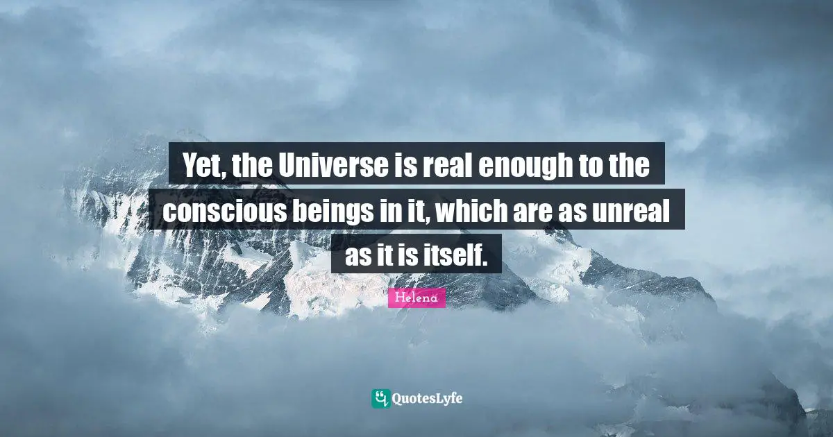 Yet, the Universe is real enough to the conscious beings in it, which are as unreal as it is itself.