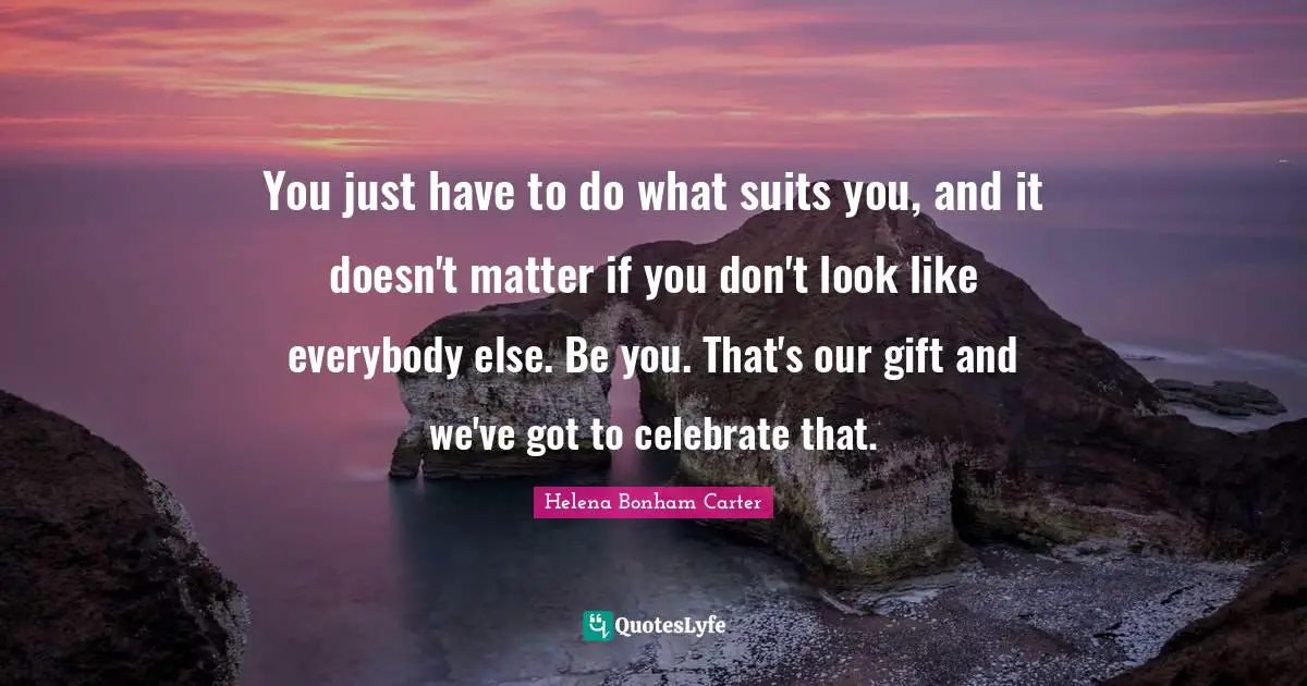 You just have to do what suits you, and it doesn't matter if you don't look like everybody else. Be you. That's our gift and we've got to celebrate that.