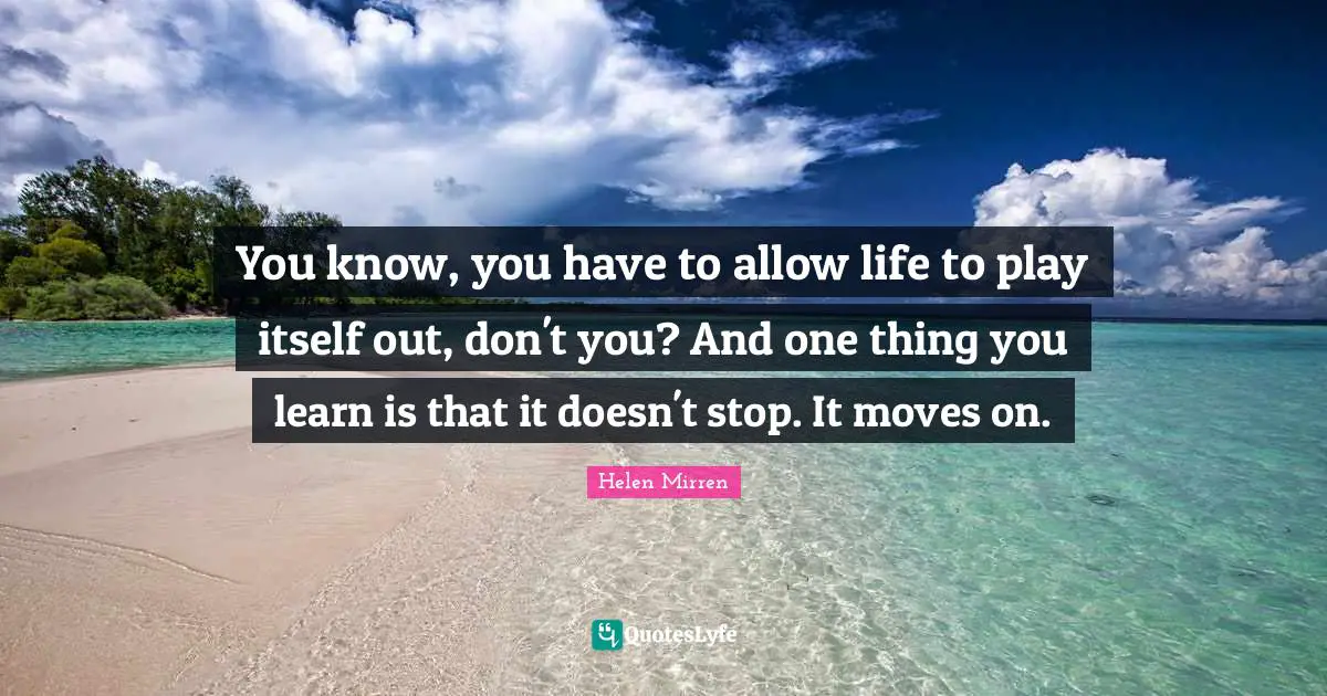 You know, you have to allow life to play itself out, don't you? And one thing you learn is that it doesn't stop. It moves on.