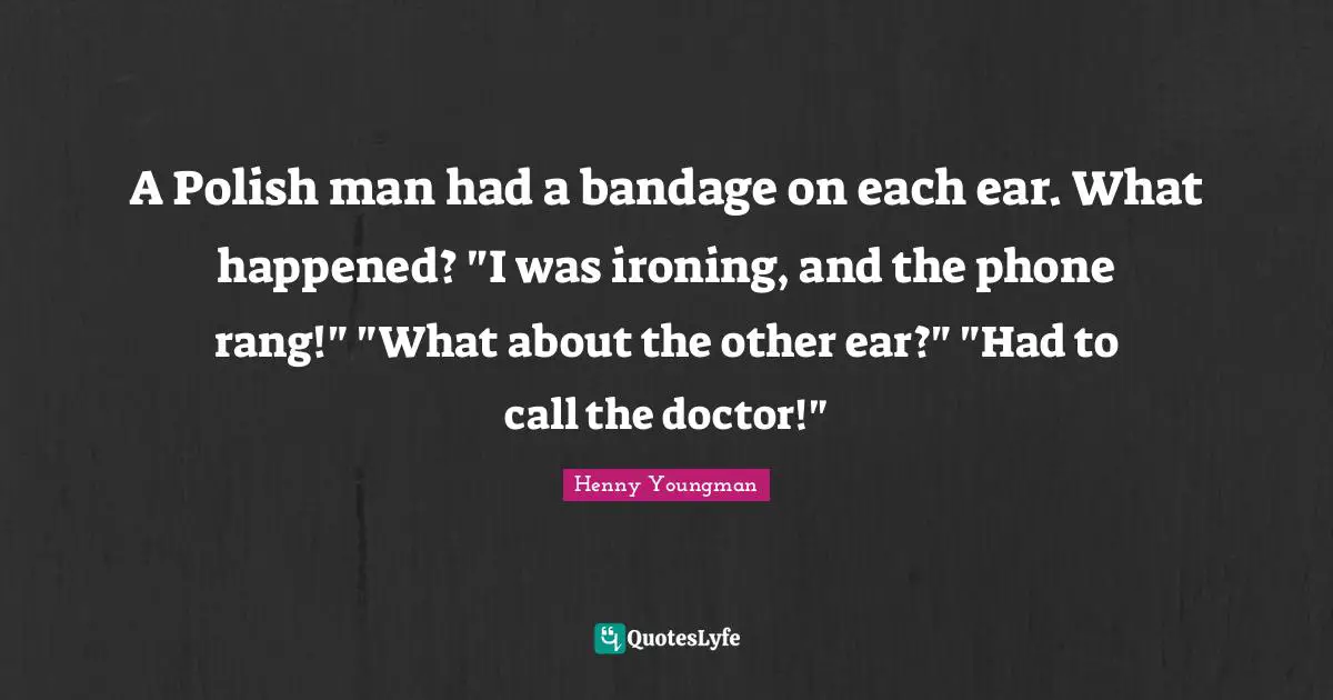A Polish man had a bandage on each ear. What happened? "I was ironing, and the phone rang!" "What about the other ear?" "Had to call the doctor!"