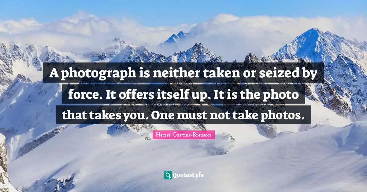 Henri Cartier-Bresson Quotes: "A photograph is neither taken or seized by force. It offers itself up. It is the photo that takes you. One must not take photos."