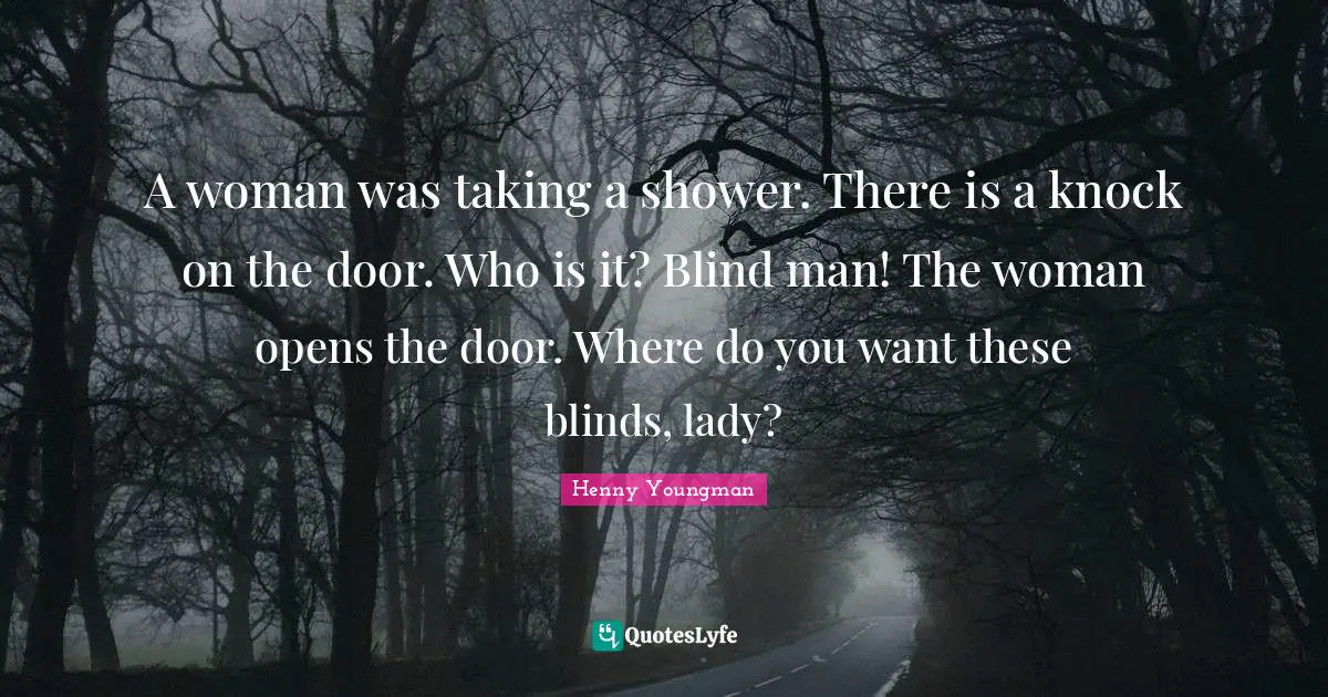 A woman was taking a shower. There is a knock on the door. Who is it? Blind man! The woman opens the door. Where do you want these blinds, lady?