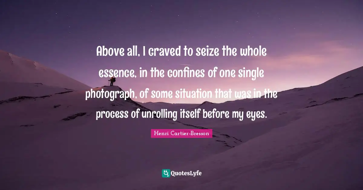 Henri Cartier-Bresson Quotes: "Above all, I craved to seize the whole essence, in the confines of one single photograph, of some situation that was in the process of unrolling itself before my eyes."