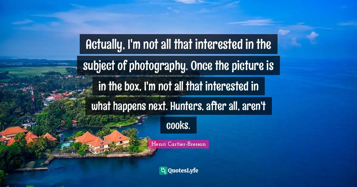 Henri Cartier-Bresson Quotes: "Actually, I'm not all that interested in the subject of photography. Once the picture is in the box, I'm not all that interested in what happens next. Hunters, after all, aren't cooks."
